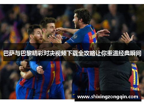 巴萨与巴黎精彩对决视频下载全攻略让你重温经典瞬间