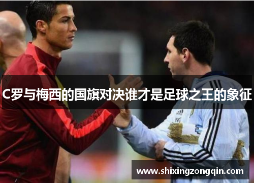 C罗与梅西的国旗对决谁才是足球之王的象征