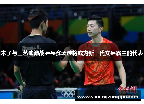 木子与王艺迪激战乒乓赛场谁将成为新一代女乒霸主的代表