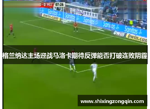 格兰纳达主场迎战马洛卡期待反弹能否打破连败阴霾